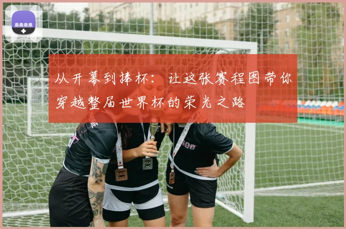 从开幕到捧杯:让这张赛程图带你穿越整届世界杯的荣光之路