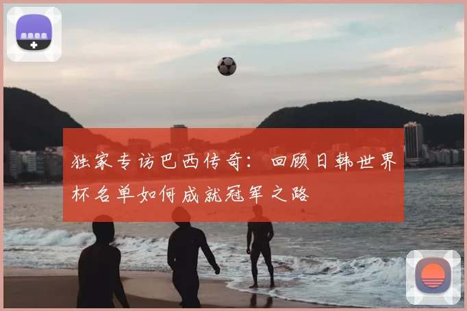 独家专访巴西传奇：回顾日韩世界杯名单如何成就冠军之路