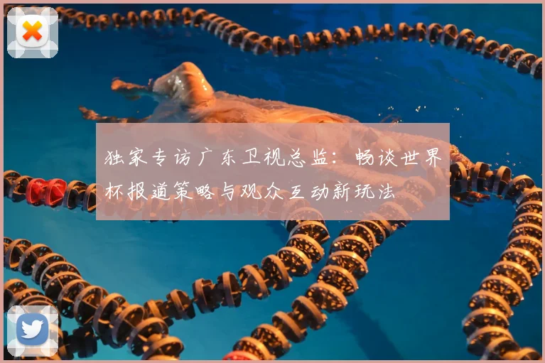 独家专访广东卫视总监:畅谈世界杯报道策略与观众互动新玩法