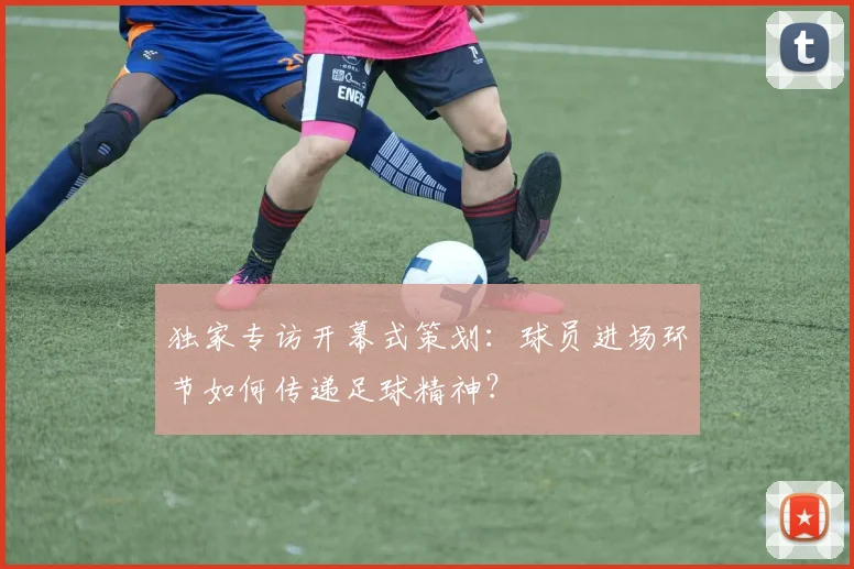 独家专访开幕式策划:球员进场环节如何传递足球精神?