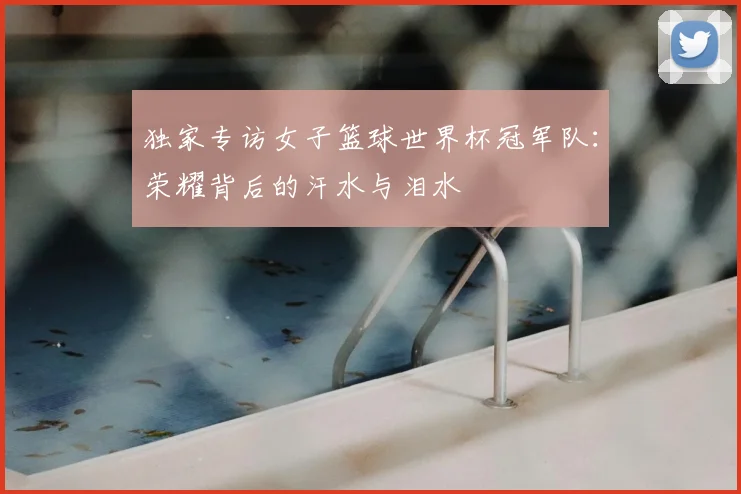 独家专访女子篮球世界杯冠军队:荣耀背后的汗水与泪水