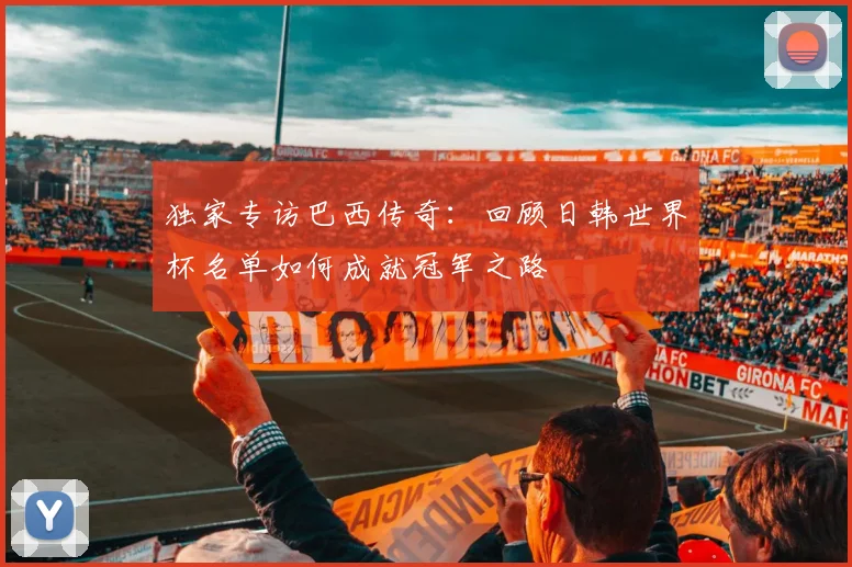 独家专访巴西传奇:回顾日韩世界杯名单如何成就冠军之路