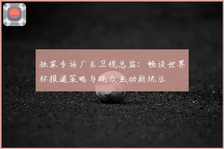 独家专访广东卫视总监:畅谈世界杯报道策略与观众互动新玩法