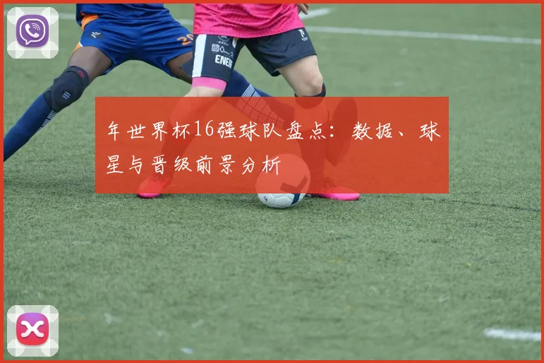 年世界杯16强球队盘点:数据、球星与晋级前景分析