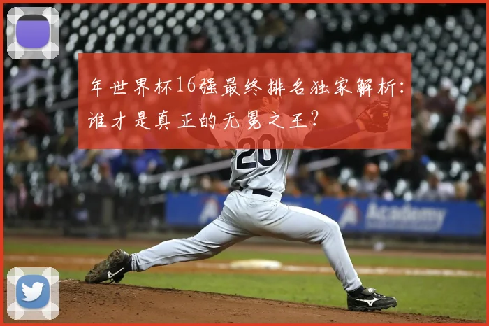 年世界杯16强最终排名独家解析:谁才是真正的无冕之王?