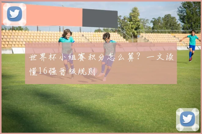 世界杯小组赛积分怎么算?一文读懂16强晋级规则