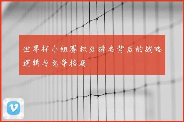 世界杯小组赛积分排名背后的战略逻辑与竞争格局
