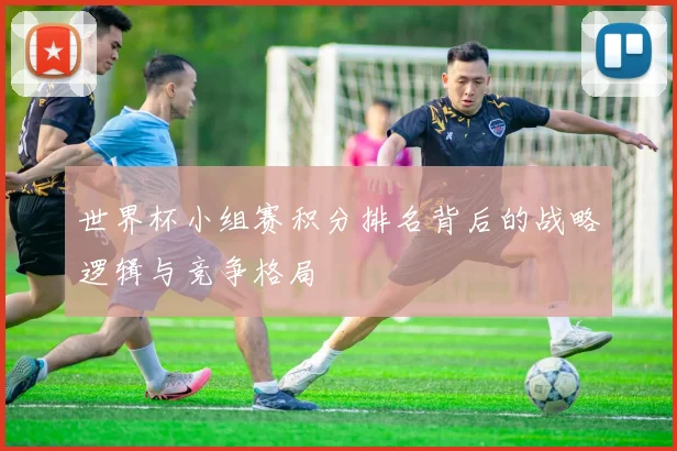 世界杯小组赛积分排名背后的战略逻辑与竞争格局