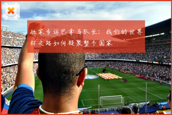 独家专访巴拿马队长:我们的世界杯之路如何凝聚整个国家