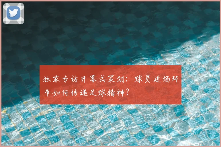 独家专访开幕式策划:球员进场环节如何传递足球精神?