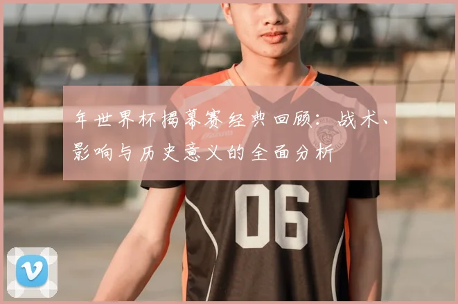 年世界杯揭幕赛经典回顾:战术、影响与历史意义的全面分析